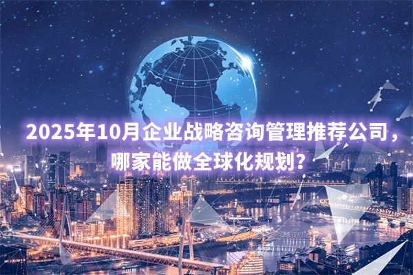 2025年10月企業(yè)戰(zhàn)略咨詢管理推薦公司，哪家能做全球化規(guī)劃？